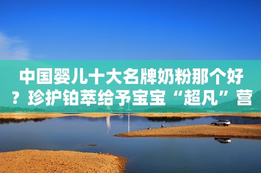 中国婴儿十大名牌奶粉那个好？珍护铂萃给予宝宝“超凡”营养呵护