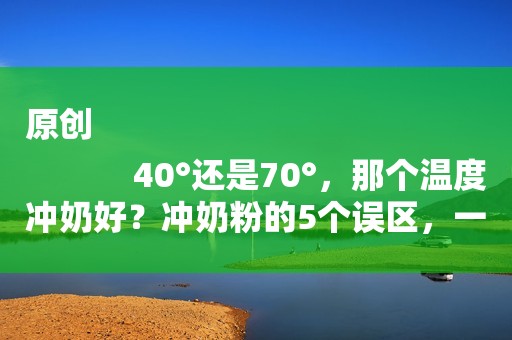 原创
            40°还是70°，那个温度冲奶好？冲奶粉的5个误区，一篇文章全说完