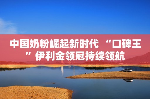 中国奶粉崛起新时代 “口碑王”伊利金领冠持续领航