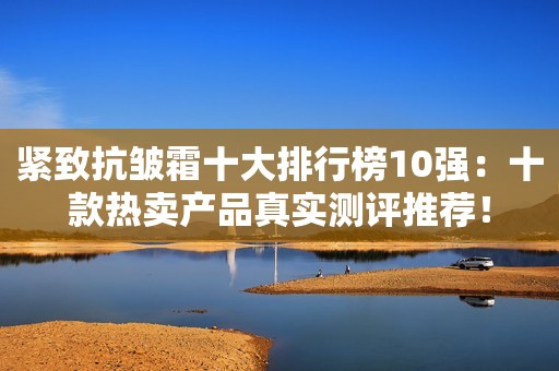 紧致抗皱霜十大排行榜10强：十款热卖产品真实测评推荐！