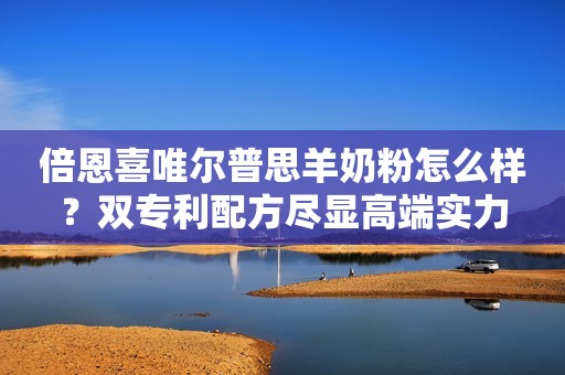 倍恩喜唯尔普思羊奶粉怎么样？双专利配方尽显高端实力