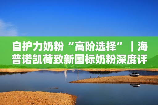 自护力奶粉“高阶选择”｜海普诺凯荷致新国标奶粉深度评测来了！