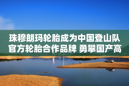 珠穆朗玛轮胎成为中国登山队官方轮胎合作品牌 勇攀国产高端静音轮胎巅峰