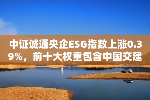 中证诚通央企ESG指数上涨0.39%，前十大权重包含中国交建等