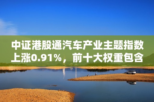 中证港股通汽车产业主题指数上涨0.91%，前十大权重包含中国重汽等