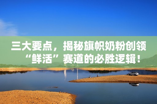 三大要点，揭秘旗帜奶粉创领“鲜活”赛道的必胜逻辑！