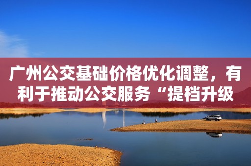 广州公交基础价格优化调整，有利于推动公交服务“提档升级”