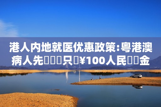 港人内地就医优惠政策:粤港澳病人先導計畫只須¥100人民幣診金！