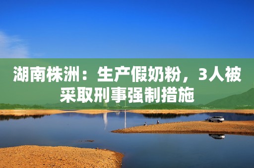 湖南株洲：生产假奶粉，3人被采取刑事强制措施