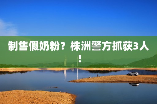 制售假奶粉？株洲警方抓获3人！