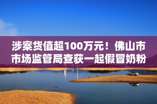涉案货值超100万元！佛山市市场监管局查获一起假冒奶粉案