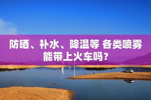 防晒、补水、降温等 各类喷雾能带上火车吗？