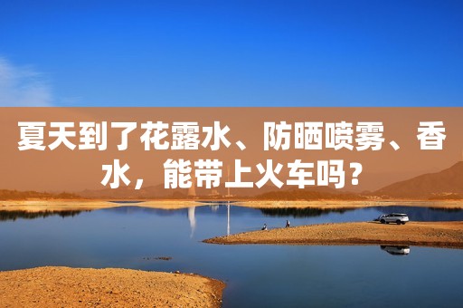 夏天到了花露水、防晒喷雾、香水，能带上火车吗？