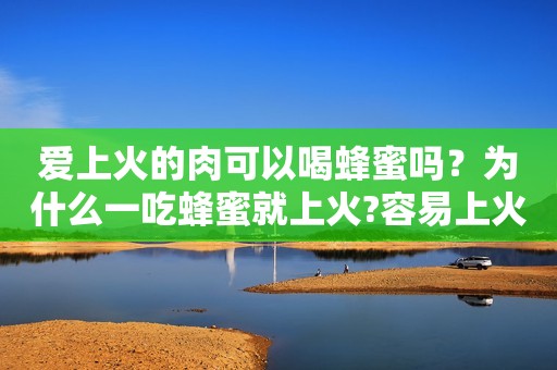 爱上火的肉可以喝蜂蜜吗？为什么一吃蜂蜜就上火?容易上火的人能喝蜂蜜水吗?