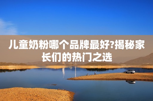 儿童奶粉哪个品牌最好?揭秘家长们的热门之选