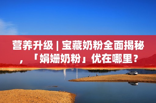 营养升级 | 宝藏奶粉全面揭秘，「娟姗奶粉」优在哪里？