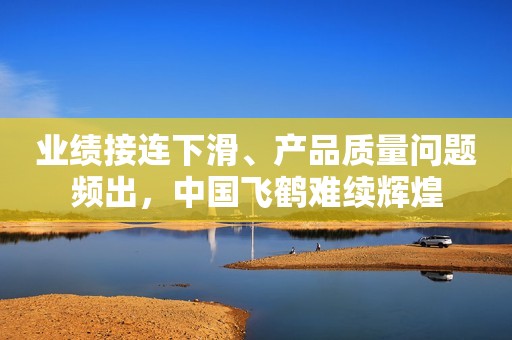 业绩接连下滑、产品质量问题频出，中国飞鹤难续辉煌
