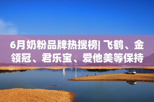 6月奶粉品牌热搜榜| 飞鹤、金领冠、君乐宝、爱他美等保持领先