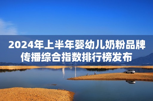 2024年上半年婴幼儿奶粉品牌传播综合指数排行榜发布