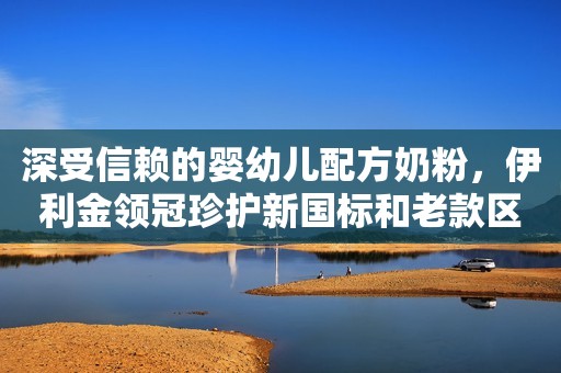 深受信赖的婴幼儿配方奶粉，伊利金领冠珍护新国标和老款区别