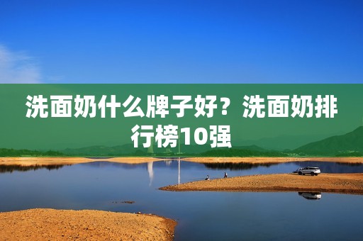 洗面奶什么牌子好？洗面奶排行榜10强
