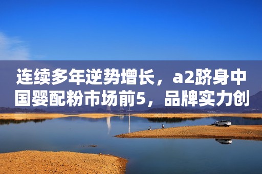 连续多年逆势增长，a2跻身中国婴配粉市场前5，品牌实力创新高