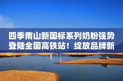 四季南山新国标系列奶粉强势登陆全国高铁站！绽放品牌新力量！