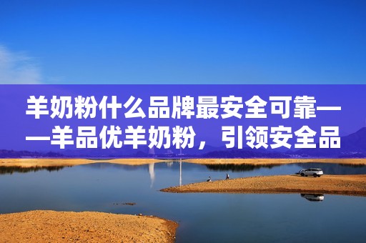 羊奶粉什么品牌最安全可靠——羊品优羊奶粉，引领安全品质的首选
