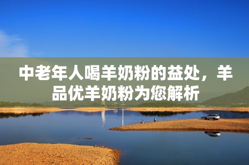 中老年人喝羊奶粉的益处，羊品优羊奶粉为您解析