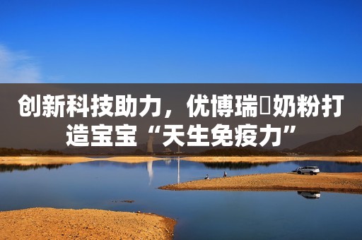 创新科技助力，优博瑞霂奶粉打造宝宝“天生免疫力”