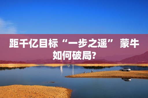 距千亿目标“一步之遥” 蒙牛如何破局?