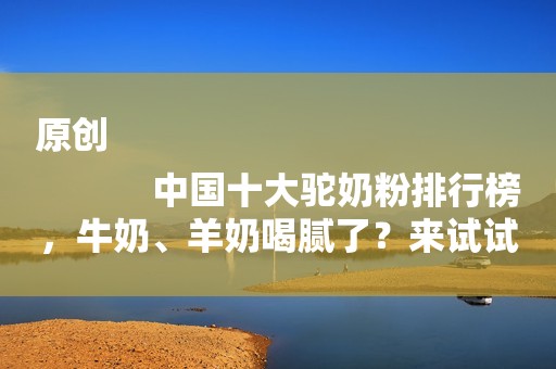 原创
            中国十大驼奶粉排行榜，牛奶、羊奶喝腻了？来试试驼奶！
