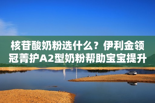 核苷酸奶粉选什么？伊利金领冠菁护A2型奶粉帮助宝宝提升保护力