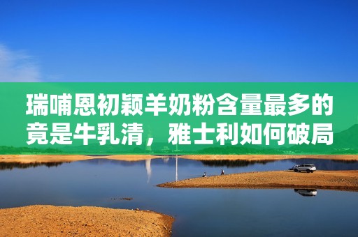 瑞哺恩初颖羊奶粉含量最多的竟是牛乳清，雅士利如何破局？