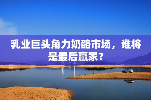 乳业巨头角力奶酪市场，谁将是最后赢家？