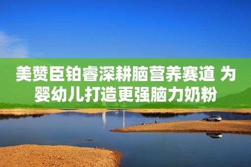 美赞臣铂睿深耕脑营养赛道 为婴幼儿打造更强脑力奶粉