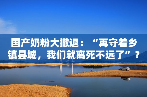 国产奶粉大撤退：“再守着乡镇县城，我们就离死不远了”？