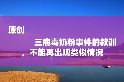 原创
            三鹿毒奶粉事件的教训，不能再出现类似情况