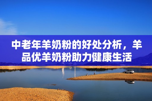 中老年羊奶粉的好处分析，羊品优羊奶粉助力健康生活