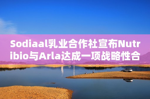 Sodiaal乳业合作社宣布Nutribio与Arla达成一项战略性合作伙伴关系，以巩固其在婴幼儿奶粉市场的地位