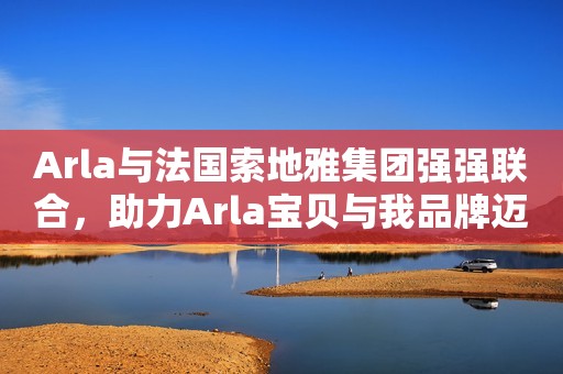 Arla与法国索地雅集团强强联合，助力Arla宝贝与我品牌迈向新征程