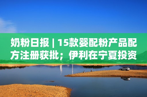 奶粉日报 | 15款婴配粉产品配方注册获批；伊利在宁夏投资超过70亿元；雀巢与茶颜悦色达成合作