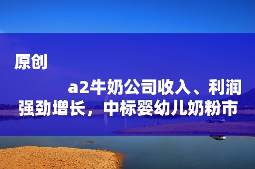 原创
            a2牛奶公司收入、利润强劲增长，中标婴幼儿奶粉市场份额创新高