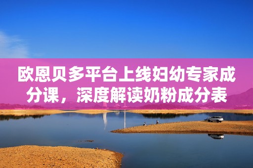 欧恩贝多平台上线妇幼专家成分课，深度解读奶粉成分表