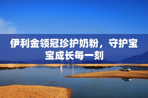 伊利金领冠珍护奶粉，守护宝宝成长每一刻
