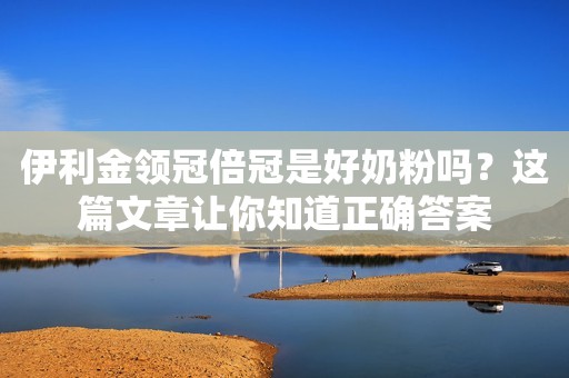 伊利金领冠倍冠是好奶粉吗？这篇文章让你知道正确答案