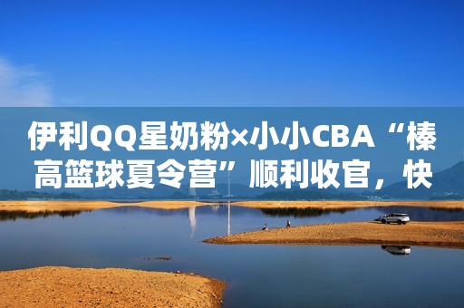 伊利QQ星奶粉×小小CBA“榛高篮球夏令营”顺利收官，快来围观篮球小将成长史！