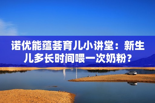 诺优能蕴荟育儿小讲堂：新生儿多长时间喂一次奶粉？