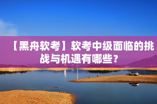 【黑舟软考】软考中级面临的挑战与机遇有哪些？