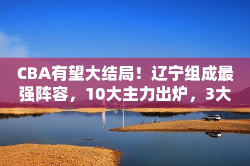 CBA有望大结局！辽宁组成最强阵容，10大主力出炉，3大新星潜力大